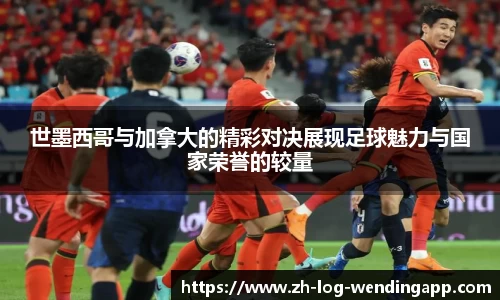 世墨西哥与加拿大的精彩对决展现足球魅力与国家荣誉的较量