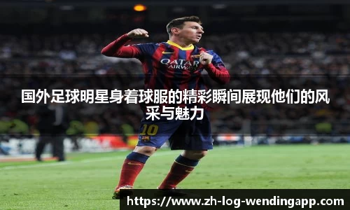 国外足球明星身着球服的精彩瞬间展现他们的风采与魅力